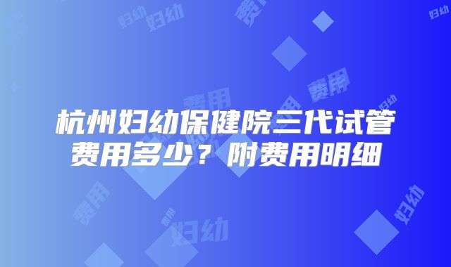 杭州妇幼保健院三代试管费用多少？附费用明细