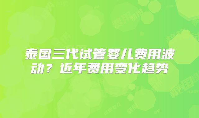 泰国三代试管婴儿费用波动?近年费用变化趋势