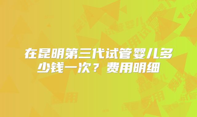 在昆明第三代试管婴儿多少钱一次？费用明细