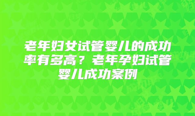 老年妇女试管婴儿的成功率有多高？老年孕妇试管婴儿成功案例