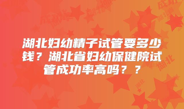 湖北妇幼精子试管要多少钱?湖北省妇幼保健院试管成功率高吗??