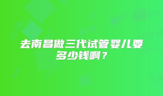 去南昌做三代试管婴儿要多少钱啊？