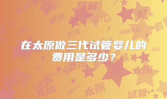 在太原做三代试管婴儿的费用是多少？