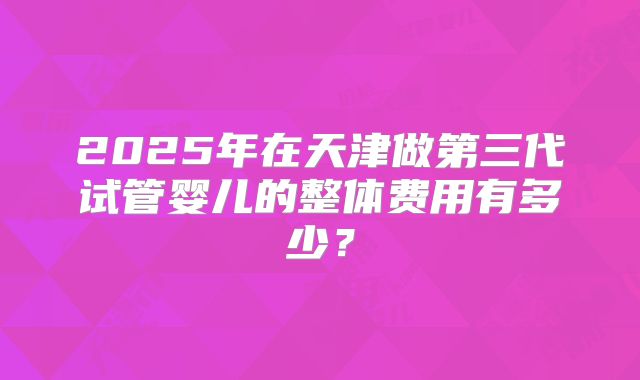 2025年在天津做第三代试管婴儿的整体费用有多少？