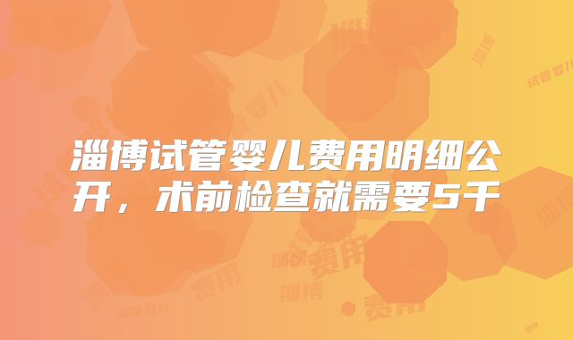 淄博试管婴儿费用明细公开,术前检查就需要5千
