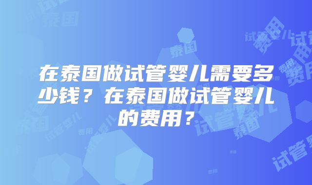 在泰国做试管婴儿需要多少钱？在泰国做试管婴儿的费用？