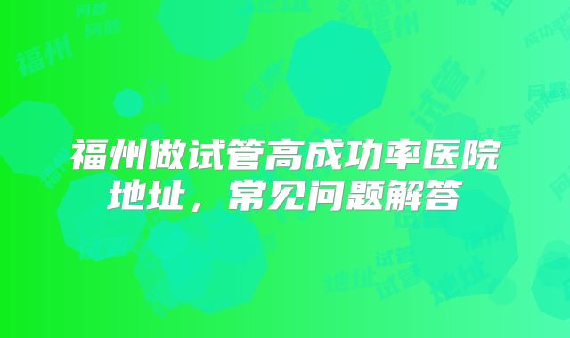 福州做试管高成功率医院地址,常见问题解答