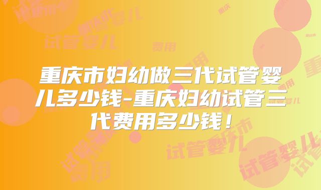 重庆市妇幼做三代试管婴儿多少钱-重庆妇幼试管三代费用多少钱!