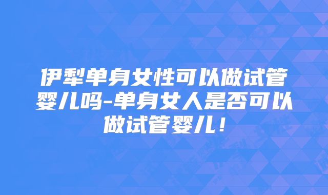 伊犁单身女性可以做试管婴儿吗-单身女人是否可以做试管婴儿！