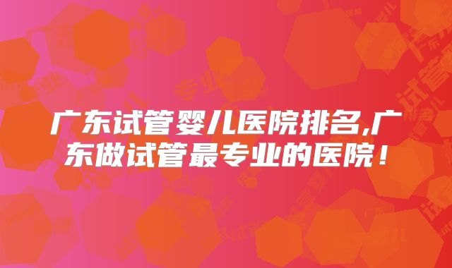 广东试管婴儿医院排名,广东做试管最专业的医院!