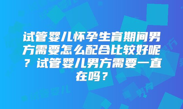 试管婴儿怀孕生育期间男方需要怎么配合比较好呢？试管婴儿男方需要一直在吗？