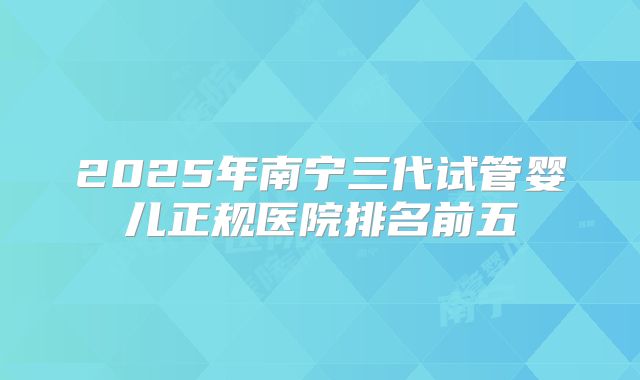 2025年南宁三代试管婴儿正规医院排名前五