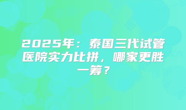 2025年：泰国三代试管医院实力比拼，哪家更胜一筹？