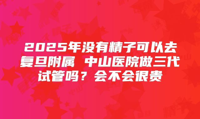 2025年没有精子可以去复旦附属 中山医院做三代试管吗?会不会很贵