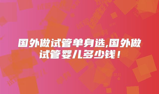 国外做试管单身选,国外做试管婴儿多少钱！
