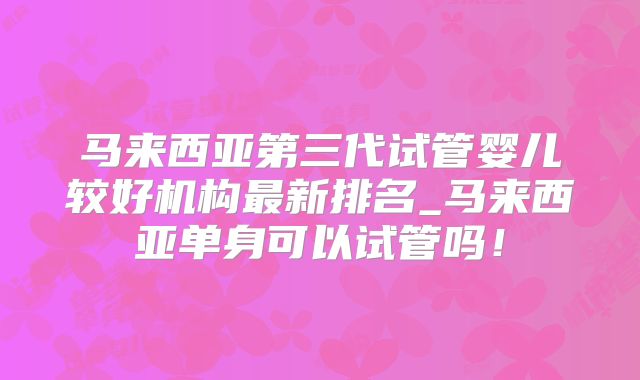 马来西亚第三代试管婴儿较好机构最新排名_马来西亚单身可以试管吗！