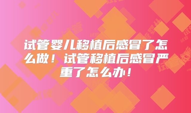 试管婴儿移植后感冒了怎么做！试管移植后感冒严重了怎么办！