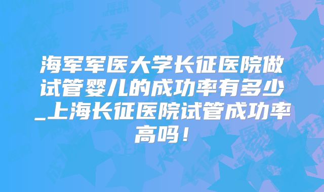 海军军医大学长征医院做试管婴儿的成功率有多少_上海长征医院试管成功率高吗!