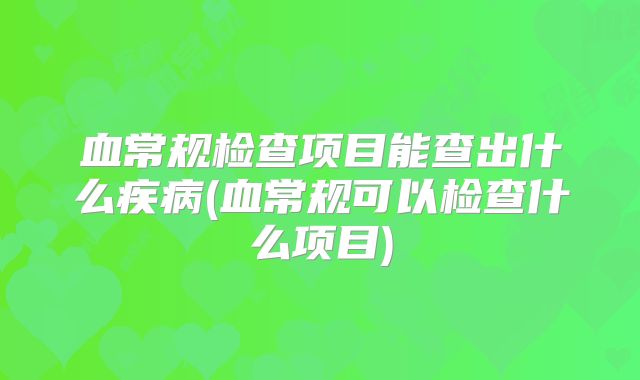 血常规检查项目能查出什么疾病(血常规可以检查什么项目)