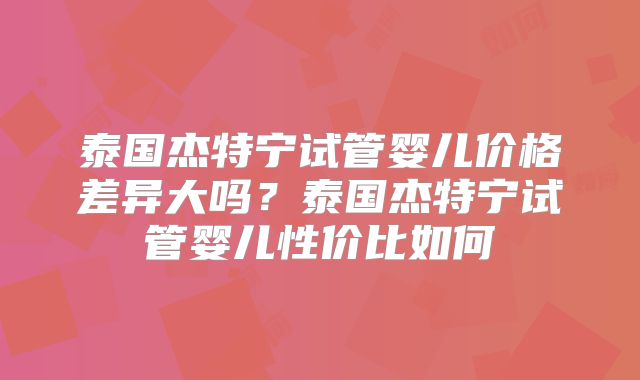 泰国杰特宁试管婴儿价格差异大吗？泰国杰特宁试管婴儿性价比如何