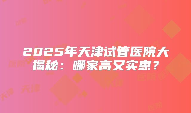 2025年天津试管医院大揭秘：哪家高又实惠？