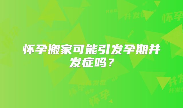 怀孕搬家可能引发孕期并发症吗？