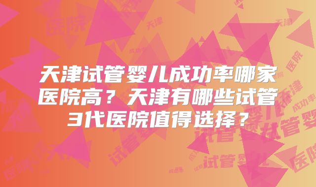 天津试管婴儿成功率哪家医院高？天津有哪些试管3代医院值得选择？