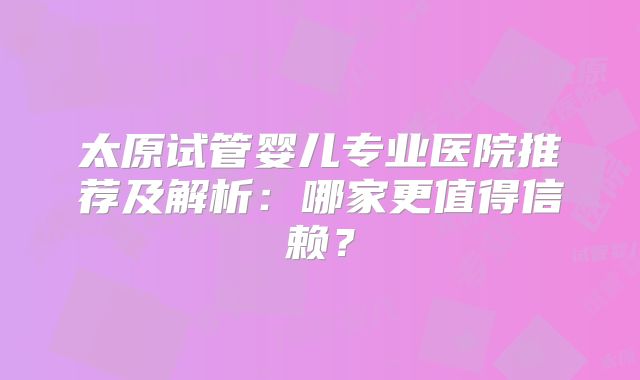 太原试管婴儿专业医院推荐及解析：哪家更值得信赖？