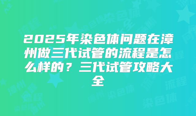 2025年染色体问题在漳州做三代试管的流程是怎么样的?三代试管攻略大全