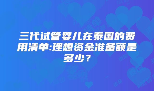 三代试管婴儿在泰国的费用清单:理想资金准备额是多少？