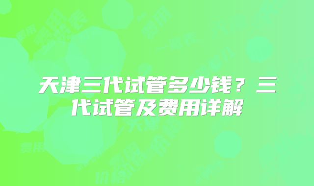 天津三代试管多少钱?三代试管及费用详解