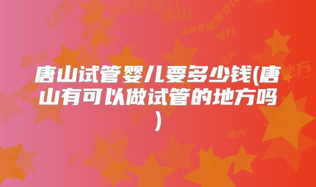 唐山试管婴儿要多少钱(唐山有可以做试管的地方吗)