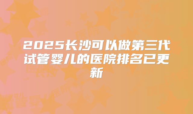 2025长沙可以做第三代试管婴儿的医院排名已更新