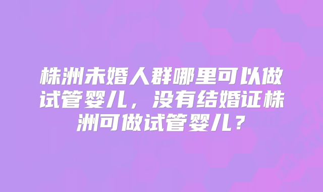 株洲未婚人群哪里可以做试管婴儿，没有结婚证株洲可做试管婴儿？