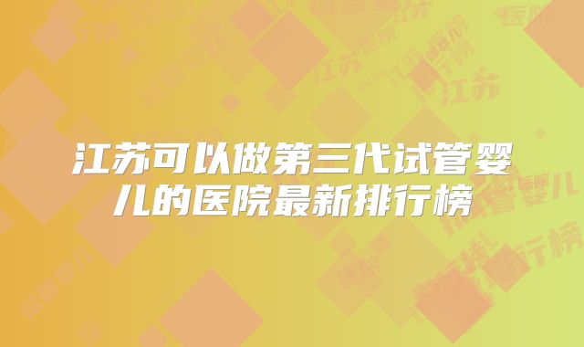 江苏可以做第三代试管婴儿的医院最新排行榜