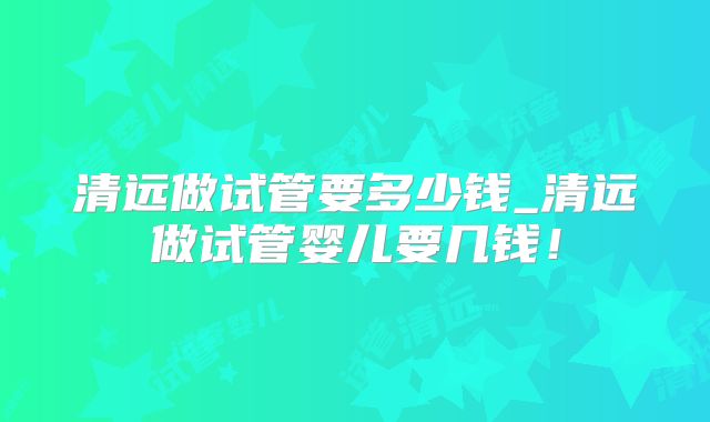 清远做试管要多少钱_清远做试管婴儿要几钱!