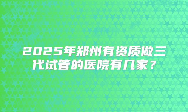 2025年郑州有资质做三代试管的医院有几家？
