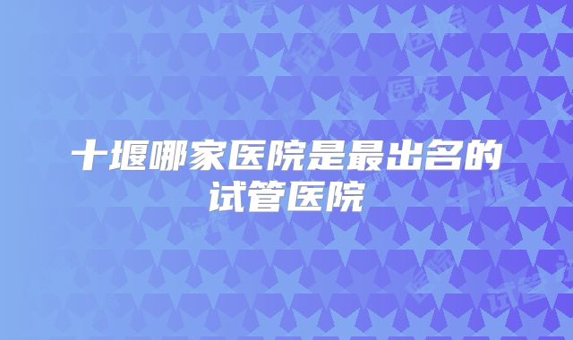 十堰哪家医院是最出名的试管医院