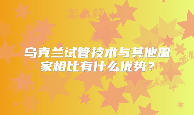乌克兰试管技术与其他国家相比有什么优势?