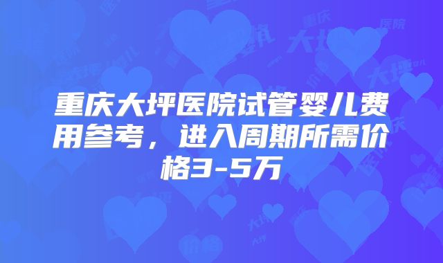 重庆大坪医院试管婴儿费用参考，进入周期所需价格3-5万