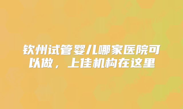 钦州试管婴儿哪家医院可以做，上佳机构在这里