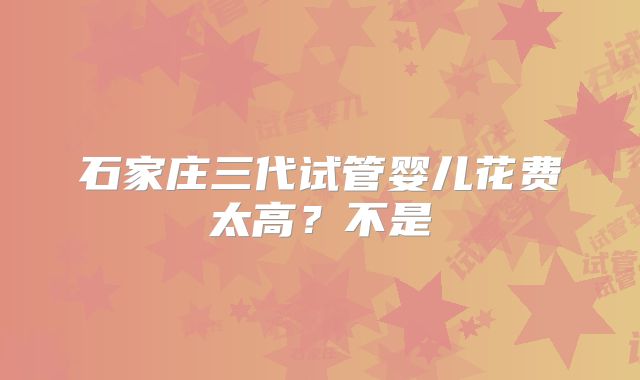 石家庄三代试管婴儿花费太高？不是