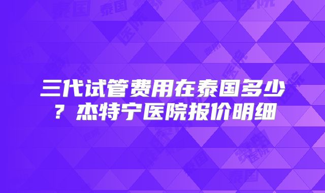 三代试管费用在泰国多少？杰特宁医院报价明细