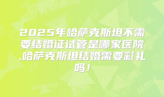 2025年哈萨克斯坦不需要结婚证试管是哪家医院,哈萨克斯坦结婚需要彩礼吗！