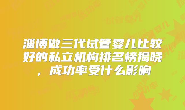 淄博做三代试管婴儿比较好的私立机构排名榜揭晓，成功率受什么影响