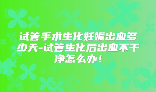 试管手术生化妊娠出血多少天-试管生化后出血不干净怎么办！