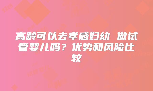 高龄可以去孝感妇幼 做试管婴儿吗？优势和风险比较
