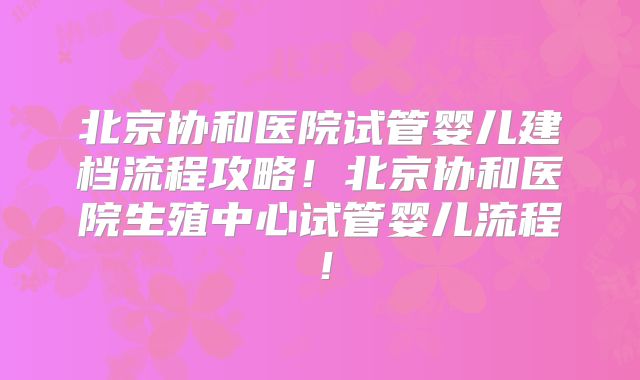 北京协和医院试管婴儿建档流程攻略！北京协和医院生殖中心试管婴儿流程！