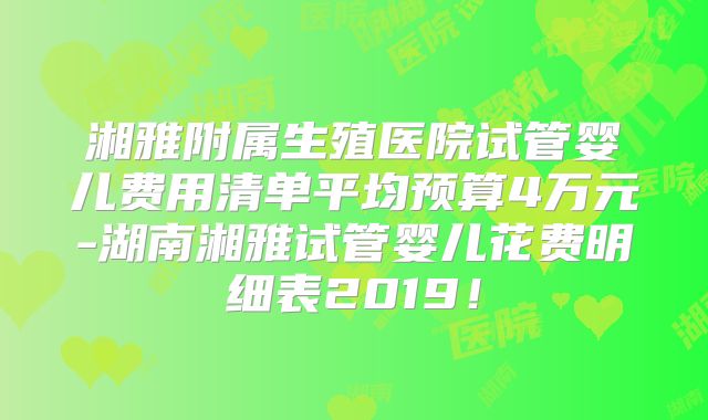 湘雅附属生殖医院试管婴儿费用清单平均预算4万元-湖南湘雅试管婴儿花费明细表2019！