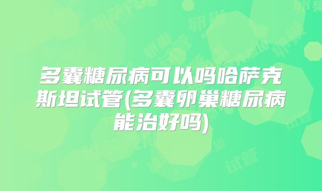 多囊糖尿病可以吗哈萨克斯坦试管(多囊卵巢糖尿病能治好吗)